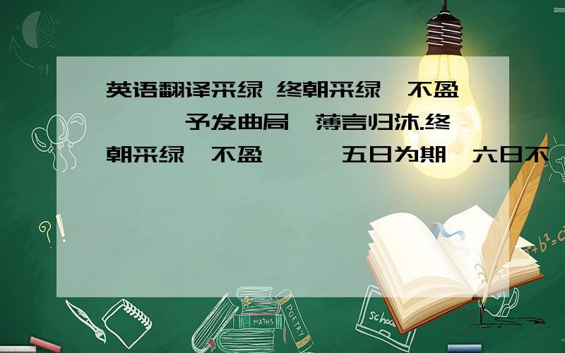 英语翻译采绿 终朝采绿,不盈一匊,予发曲局,薄言归沐.终朝采绿,不盈一襜,五日为期,六日不詹.之子于狩,言韔其弓,之子于钩,言纶之绳.其钓维何,维鲂及鱮,维鲂及鱮,薄言观者.