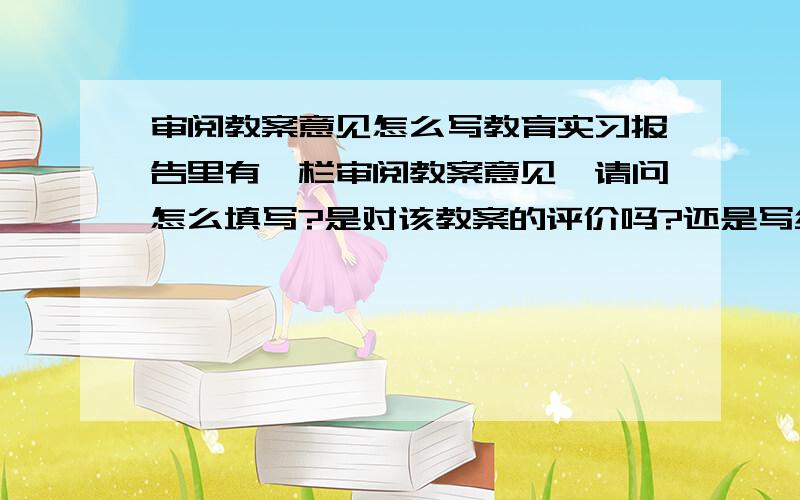 审阅教案意见怎么写教育实习报告里有一栏审阅教案意见,请问怎么填写?是对该教案的评价吗?还是写统一应用该教案讲课什么的?