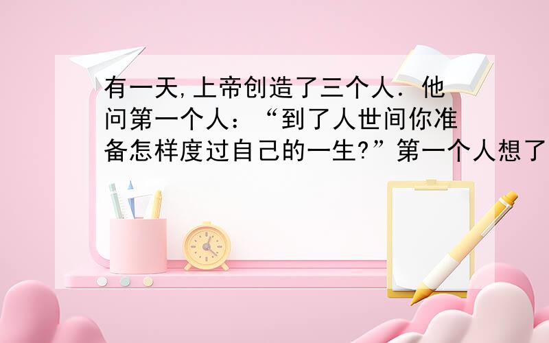 有一天,上帝创造了三个人．他问第一个人：“到了人世间你准备怎样度过自己的一生?”第一个人想了想,回答说：“我要充分利用生命去创造．”上帝又问第二个人：“到了人世间,你准备怎