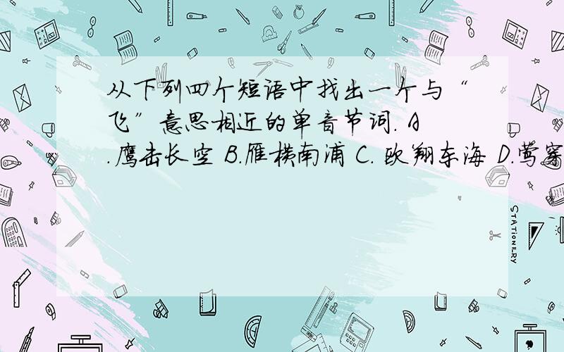 从下列四个短语中找出一个与“飞”意思相近的单音节词. A.鹰击长空 B.雁横南浦 C. 欧翔东海 D.莺穿柳海急啊!快点,说下是哪个,还要说原因.