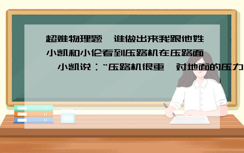 超难物理题,谁做出来我跟他姓小凯和小伦看到压路机在压路面,小凯说：“压路机很重,对地面的压力很大,把地面压实了.”小伦说：“压路机的轮子又宽又大,地面的受力面积很大,压强反而变