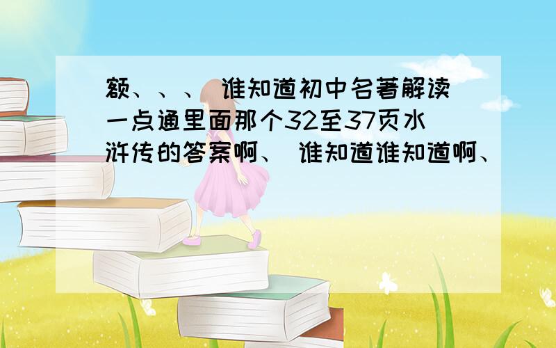 额、、、 谁知道初中名著解读一点通里面那个32至37页水浒传的答案啊、 谁知道谁知道啊、