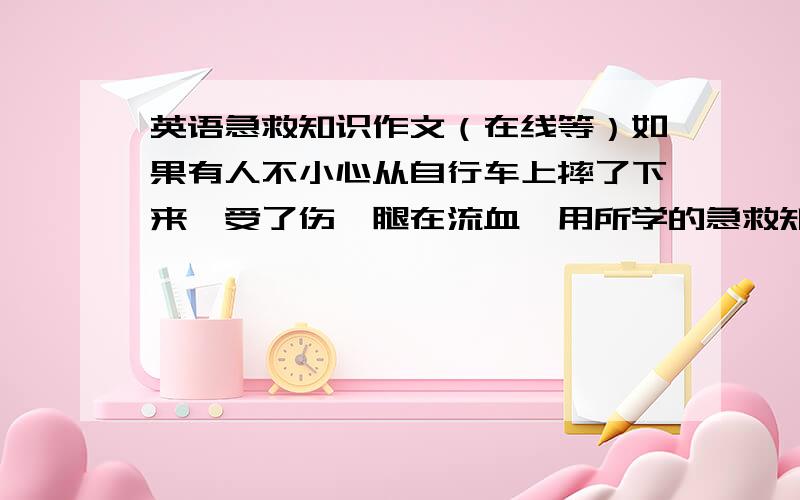 英语急救知识作文（在线等）如果有人不小心从自行车上摔了下来,受了伤,腿在流血,用所学的急救知识用英文写一篇100词左右短文介绍如果遇到上述情况如何实施急救.注意：要讲清楚步骤.