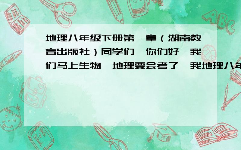 地理八年级下册第一章（湖南教育出版社）同学们,你们好,我们马上生物、地理要会考了,我地理八年级下册第一章学得不好,请你们把具体内容写下来,复制的也行,只要第一章,