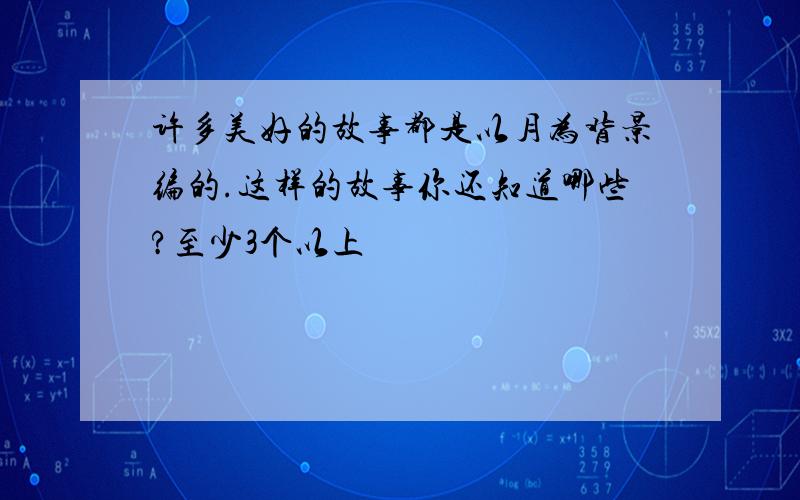 许多美好的故事都是以月为背景编的.这样的故事你还知道哪些?至少3个以上