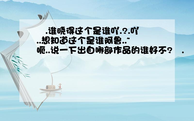 囧.谁晓得这个是谁吖.?.吖..想知道这个是谁阿鲁..~呃..说一下出自哪部作品的谁好不?囧.