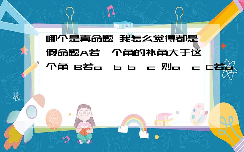 哪个是真命题 我怎么觉得都是假命题A若一个角的补角大于这个角 B若a∥b b∥c 则a∥c C若a⊥c b⊥c 则a∥b D互补的两角必有一条公共边