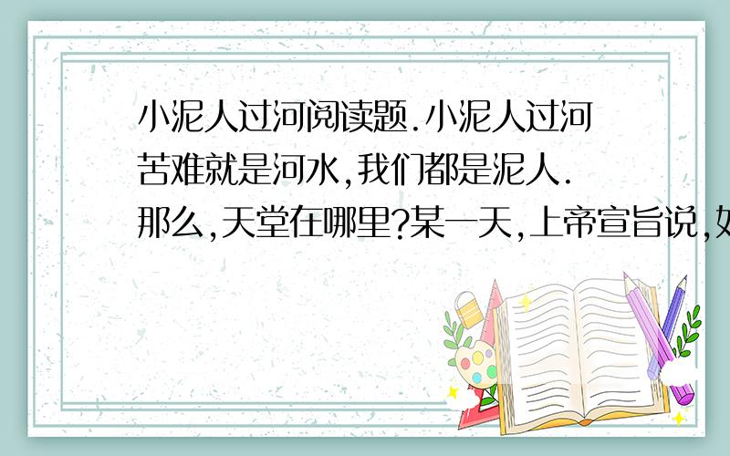 小泥人过河阅读题.小泥人过河苦难就是河水,我们都是泥人.那么,天堂在哪里?某一天,上帝宣旨说,如果哪个泥人能够走过他指定的河流,他就会赐给这个泥人一颗永不消逝的金子般的心.这道圣