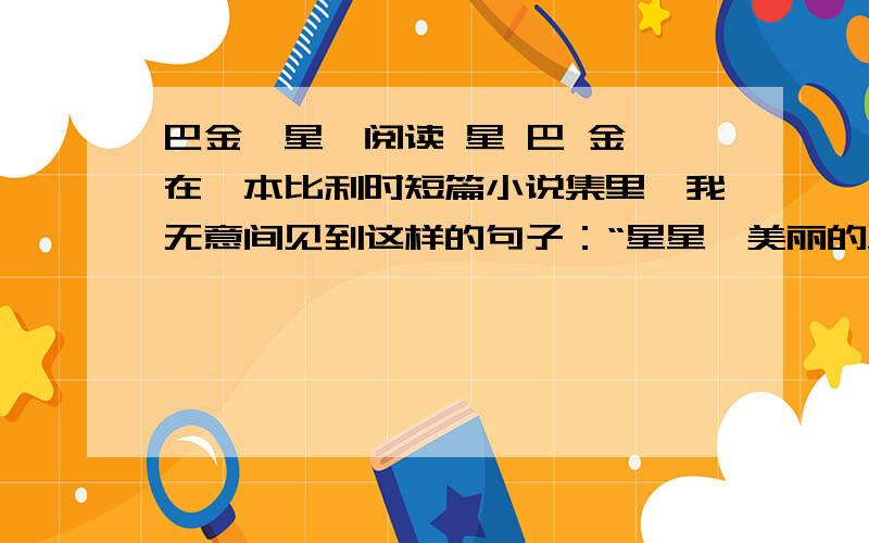 巴金《星》阅读 星 巴 金 在一本比利时短篇小说集里,我无意间见到这样的句子：“星星,美丽的星星,你们是滚在天边的空间中,我也一样,我了解你们……是,我了解你们……我是一个人……一