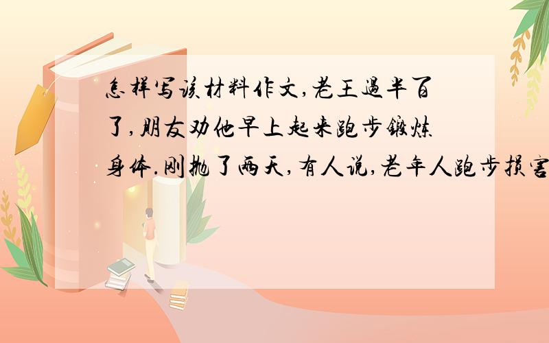 怎样写该材料作文,老王过半百了,朋友劝他早上起来跑步锻炼身体.刚抛了两天,有人说,老年人跑步损害膝关节,你还是游泳吧；刚到江里游了两天,有人说,江水污染那么厉害,你还是打太极拳吧