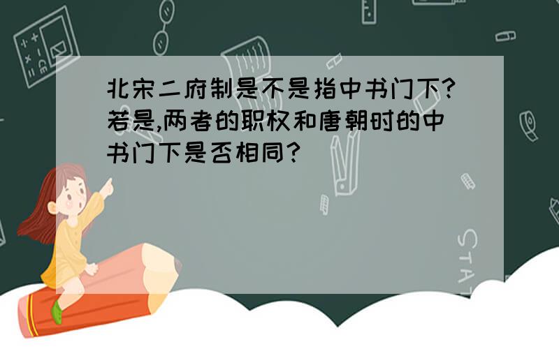 北宋二府制是不是指中书门下?若是,两者的职权和唐朝时的中书门下是否相同?