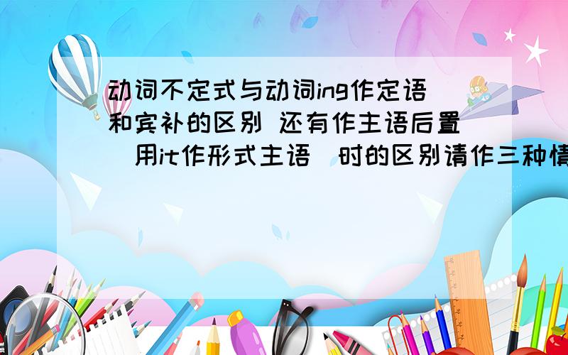 动词不定式与动词ing作定语和宾补的区别 还有作主语后置（用it作形式主语）时的区别请作三种情况逐一回答 并分别举例