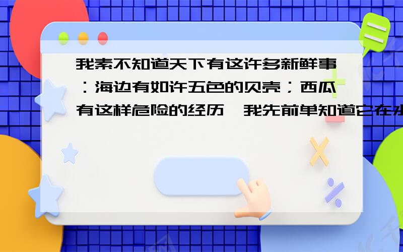 我素不知道天下有这许多新鲜事：海边有如许五色的贝壳；西瓜有这样危险的经历,我先前单知道它在水果店里卖罢了.这句话的意思是什么?