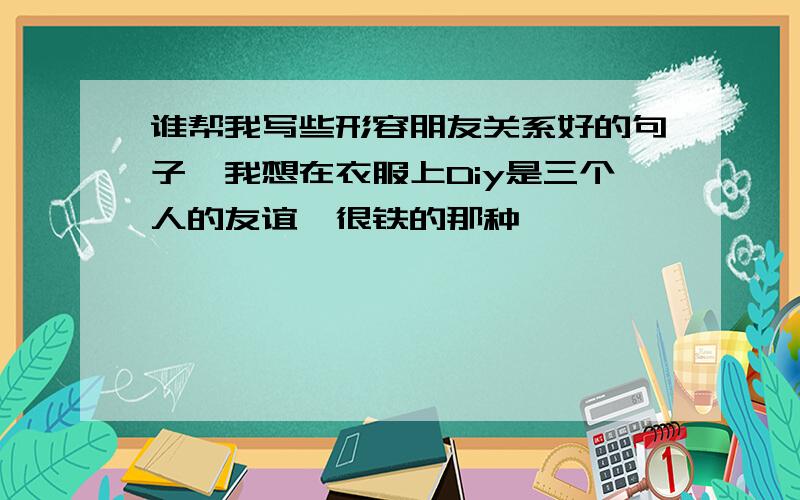 谁帮我写些形容朋友关系好的句子,我想在衣服上Diy是三个人的友谊,很铁的那种