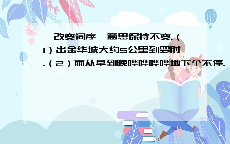 、改变词序,意思保持不变.（1）出金华城大约5公里到罗甸.（2）雨从早到晚哗哗哗哗地下个不停.