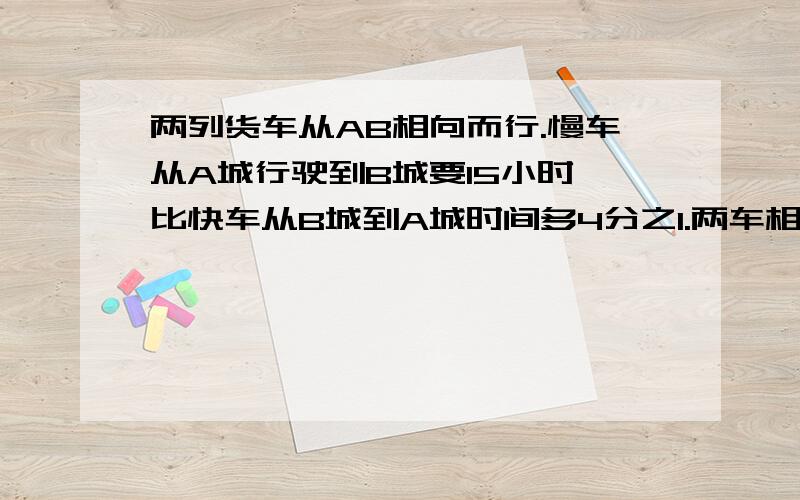 两列货车从AB相向而行.慢车从A城行驶到B城要15小时,比快车从B城到A城时间多4分之1.两车相遇时比快车多行60千米.AB相距多少千米?