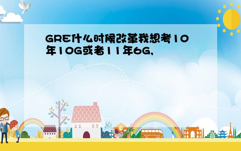 GRE什么时候改革我想考10年10G或者11年6G,