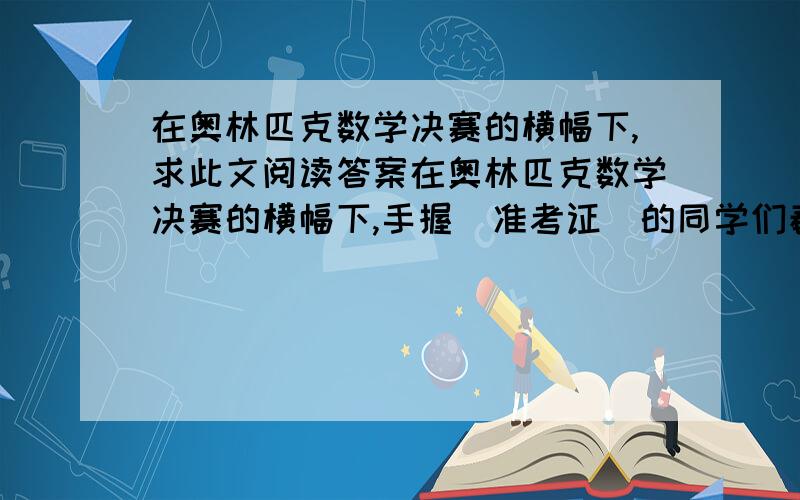 在奥林匹克数学决赛的横幅下,求此文阅读答案在奥林匹克数学决赛的横幅下,手握＂准考证＂的同学们春风得意,踌躇满志地走进考场.而我,却因为差一分,被拒在这考场的大门外.我在考场外徘