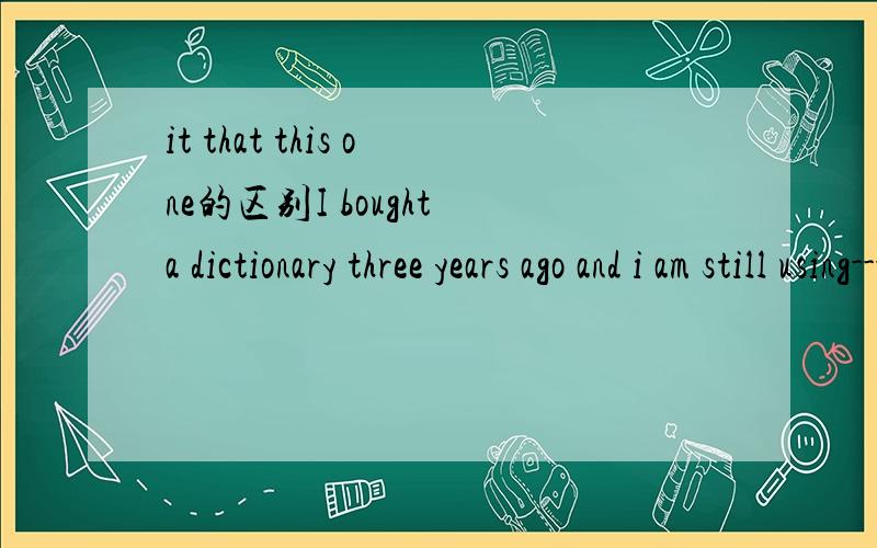 it that this one的区别I bought a dictionary three years ago and i am still using--- nowA:it B:that C:one D:this为什么不能用that啊、that不是也表示特指么、