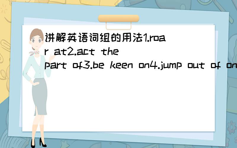 讲解英语词组的用法1.roar at2.act the part of3.be keen on4.jump out of one's skin5.green with envy6.a piece of cake7.shout at8.look as if9.towards us