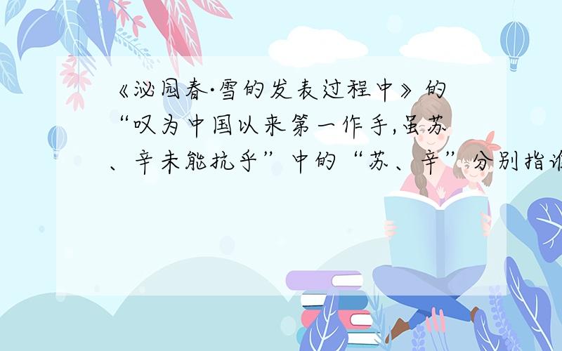 《泌园春·雪的发表过程中》的“叹为中国以来第一作手,虽苏、辛未能抗乎”中的“苏、辛”分别指谁?说明柳亚子对这首词……?