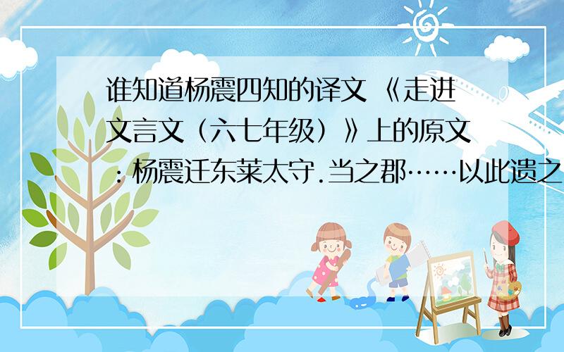 谁知道杨震四知的译文 《走进文言文（六七年级）》上的原文：杨震迁东莱太守.当之郡……以此遗之,不亦厚乎?”快