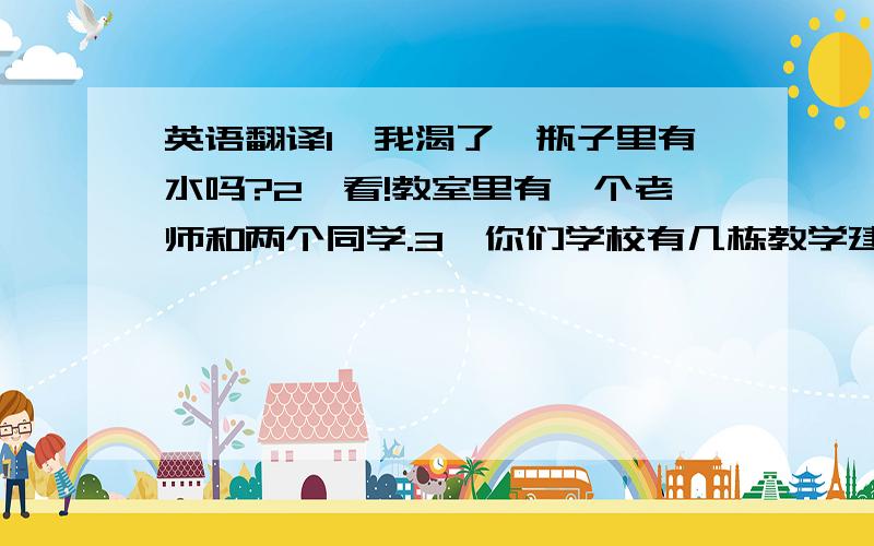 英语翻译1、我渴了,瓶子里有水吗?2、看!教室里有一个老师和两个同学.3、你们学校有几栋教学建筑物?4、书包里有多少纸?5、在Lucy和Lily的房间里有两张床和一张桌子