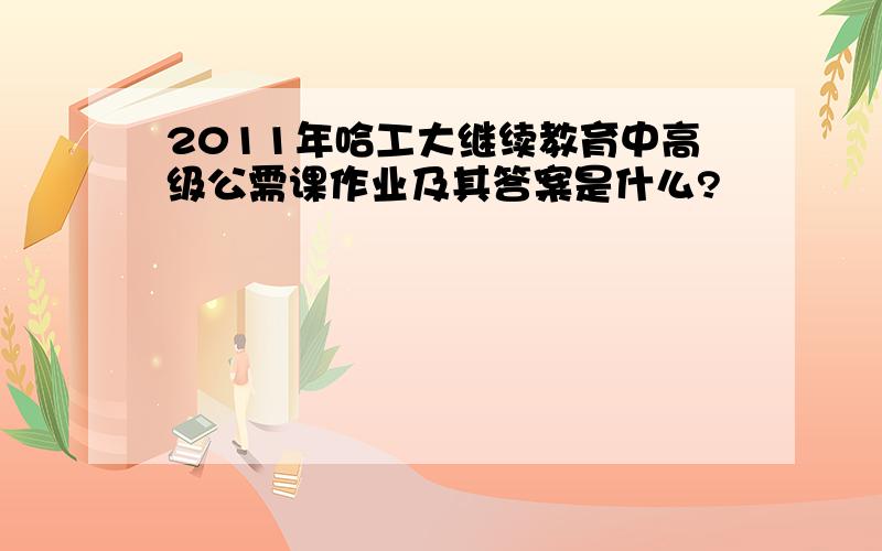 2011年哈工大继续教育中高级公需课作业及其答案是什么?