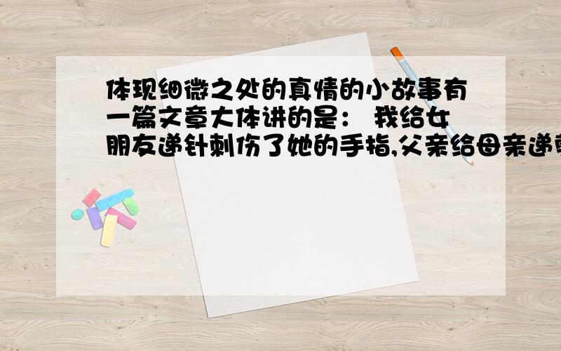 体现细微之处的真情的小故事有一篇文章大体讲的是： 我给女朋友递针刺伤了她的手指,父亲给母亲递剪刀,手握着刀刃,体现细微之处的爱.是个啥文章啊?