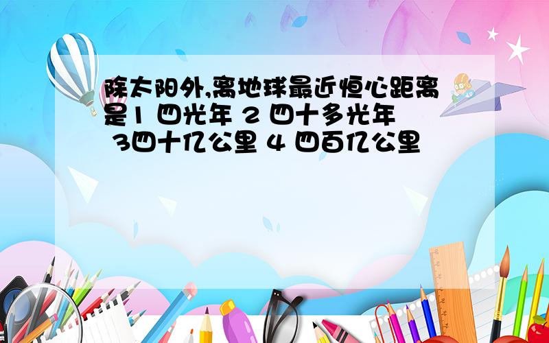 除太阳外,离地球最近恒心距离是1 四光年 2 四十多光年 3四十亿公里 4 四百亿公里