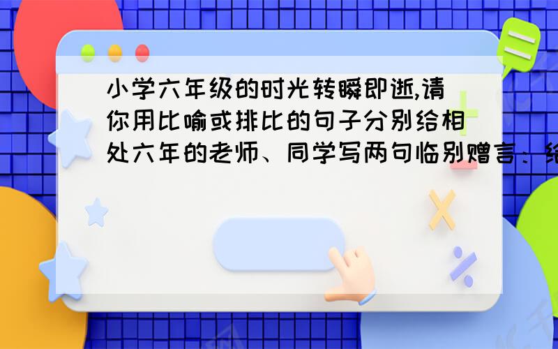 小学六年级的时光转瞬即逝,请你用比喻或排比的句子分别给相处六年的老师、同学写两句临别赠言：给老师：给同学：