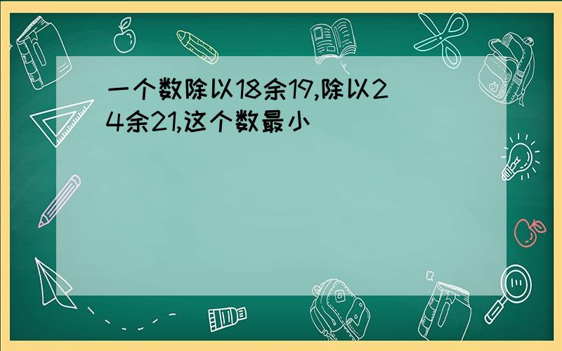 一个数除以18余19,除以24余21,这个数最小