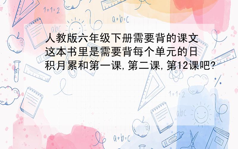 人教版六年级下册需要背的课文这本书里是需要背每个单元的日积月累和第一课,第二课,第12课吧?