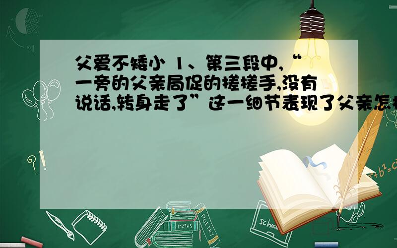 父爱不矮小 1、第三段中,“一旁的父亲局促的搓搓手,没有说话,转身走了”这一细节表现了父亲怎样的性格特征?2、你如何理解“父爱不矮小”?请结合自己的生活经历谈谈你的感悟.