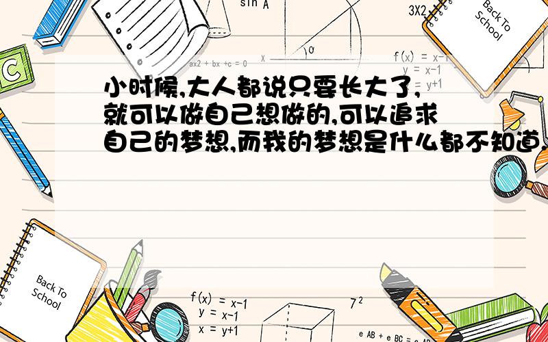 小时候,大人都说只要长大了,就可以做自己想做的,可以追求自己的梦想,而我的梦想是什么都不知道.别人都说只有家才有温暖,心烦了,只有家才会有平静,那我回到家会有吗?我回到家要面对的