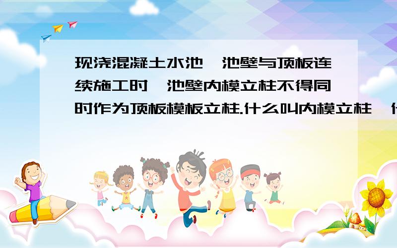 现浇混凝土水池,池壁与顶板连续施工时,池壁内模立柱不得同时作为顶板模板立柱.什么叫内模立柱,什么叫顶板立柱?