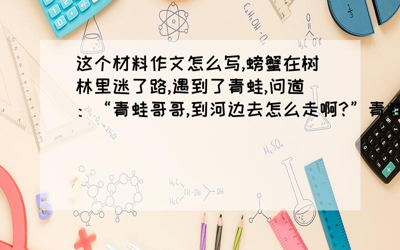 这个材料作文怎么写,螃蟹在树林里迷了路,遇到了青蛙,问道：“青蛙哥哥,到河边去怎么走啊?”青蛙指着前面说：“你一直往前走,一会就会到达河边.”螃蟹走了老半天,还是没走到河边.后来,