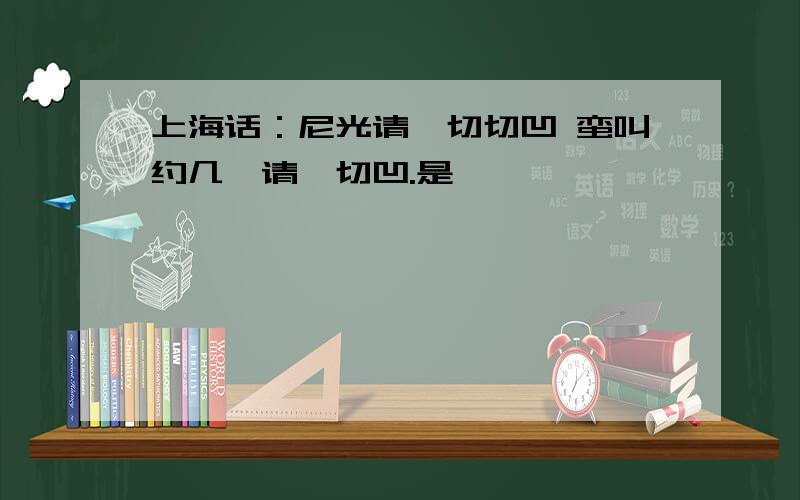 上海话：尼光请侬切切凹 蛮叫约几,请侬切凹.是