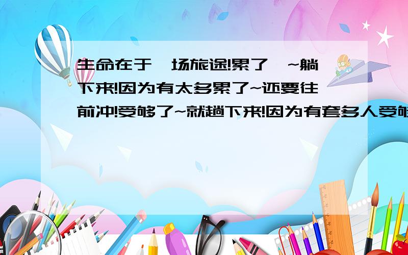 生命在于一场旅途!累了`~躺下来!因为有太多累了~还要往前冲!受够了~就趟下来!因为有套多人受够了~还要继续受下去!困了~就躺下来!因为有太多人困了~还要继续站着!生命~给了我们自由!给了