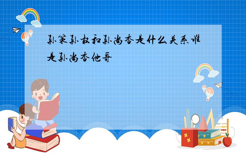 孙策孙权和孙尚香是什么关系谁是孙尚香他哥