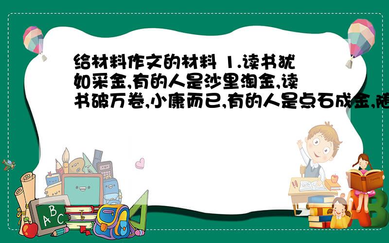 给材料作文的材料 1.读书犹如采金,有的人是沙里淘金,读书破万卷,小康而已,有的人是点石成金,随手翻翻,变成巨富,2.很多时候一味心念着（我）,失去的恰恰是自己3.古时候有一个渔夫 是个出