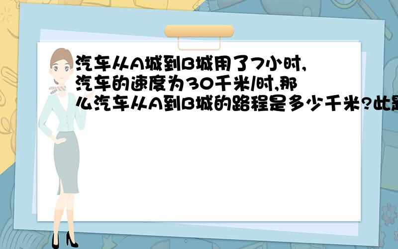 汽车从A城到B城用了7小时,汽车的速度为30千米/时,那么汽车从A到B城的路程是多少千米?此题已知（ ）和（ ）,求（ ）,数量关系是（ ）,