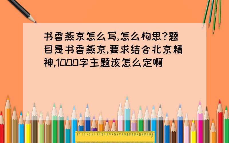 书香燕京怎么写,怎么构思?题目是书香燕京,要求结合北京精神,1000字主题该怎么定啊