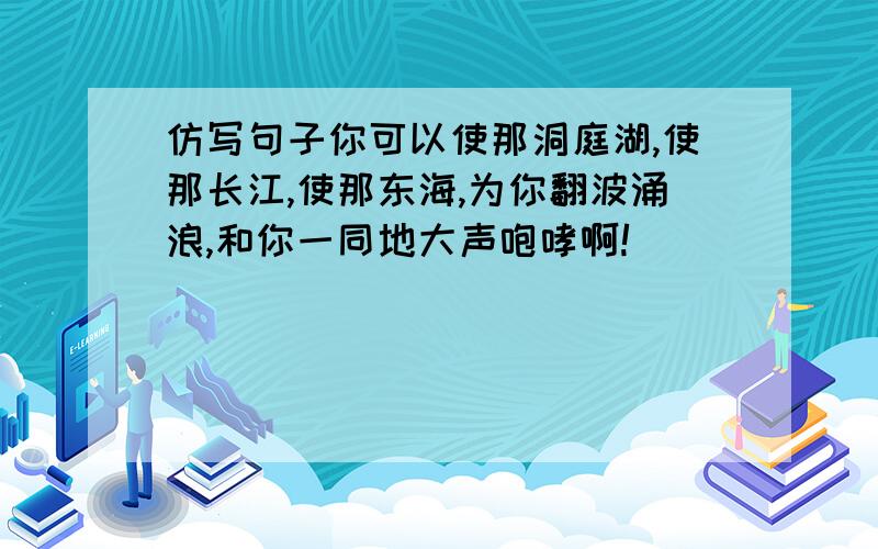 仿写句子你可以使那洞庭湖,使那长江,使那东海,为你翻波涌浪,和你一同地大声咆哮啊!