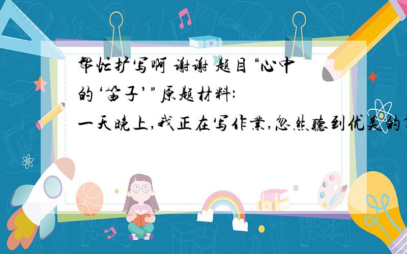 帮忙扩写啊 谢谢 题目“心中的‘笛子’”原题材料:   一天晚上,我正在写作业,忽然听到优美的笛声.我不禁沉浸在动听的笛声中.从那以后,笛声总会在每晚8点钟响起.每次我都会开小差,每日