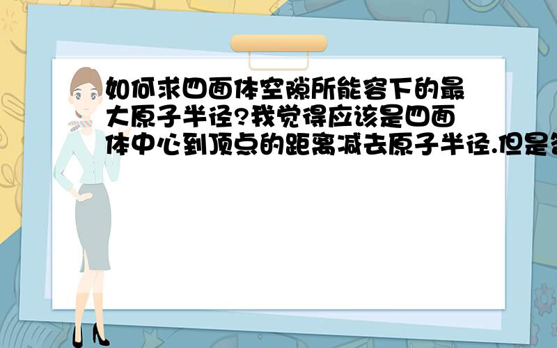 如何求四面体空隙所能容下的最大原子半径?我觉得应该是四面体中心到顶点的距离减去原子半径.但是答案上是任意顶点到对应底面的高减去半径再除以二（详见2007年山东省高中化学竞赛夏