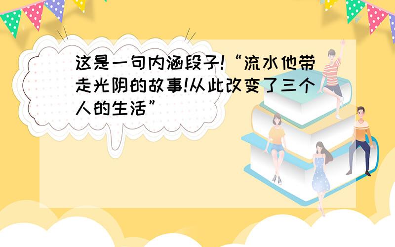 这是一句内涵段子!“流水他带走光阴的故事!从此改变了三个人的生活”