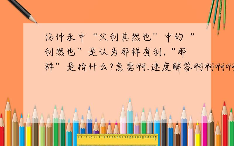 伤仲永中“父利其然也”中的“利然也”是认为那样有利,“那样”是指什么?急需啊.速度解答啊啊啊啊啊!