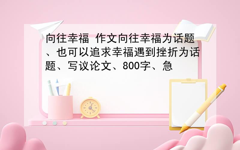 向往幸福 作文向往幸福为话题、也可以追求幸福遇到挫折为话题、写议论文、800字、急