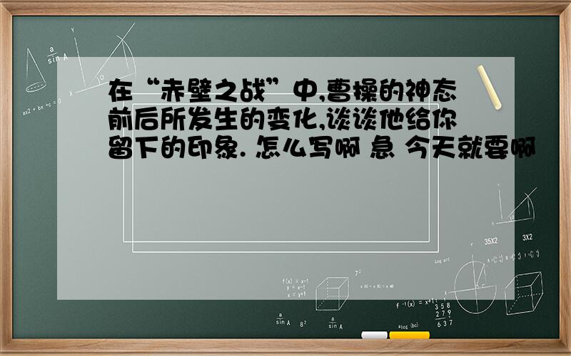 在“赤壁之战”中,曹操的神态前后所发生的变化,谈谈他给你留下的印象. 怎么写啊 急 今天就要啊